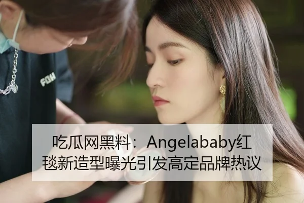 吃瓜网黑料：Angelababy红毯新造型曝光引发高定品牌热议